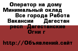 Оператор на дому › Минимальный оклад ­ 40 000 - Все города Работа » Вакансии   . Дагестан респ.,Дагестанские Огни г.